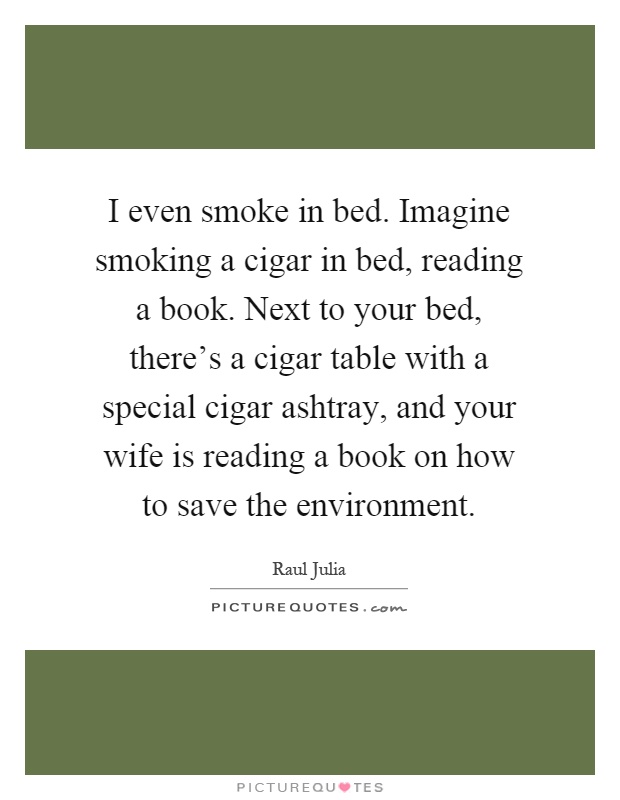 I even smoke in bed. Imagine smoking a cigar in bed, reading a book. Next to your bed, there's a cigar table with a special cigar ashtray, and your wife is reading a book on how to save the environment Picture Quote #1