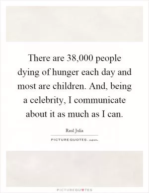 There are 38,000 people dying of hunger each day and most are children. And, being a celebrity, I communicate about it as much as I can Picture Quote #1