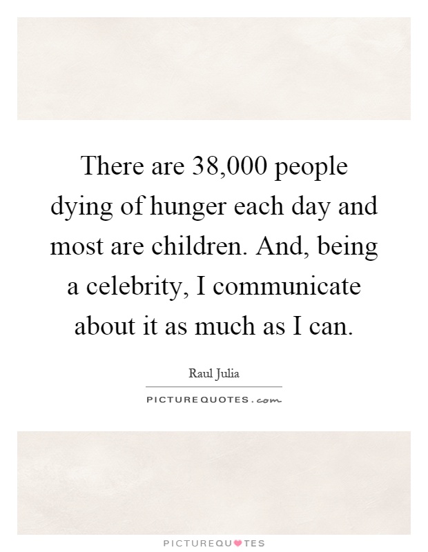 There are 38,000 people dying of hunger each day and most are children. And, being a celebrity, I communicate about it as much as I can Picture Quote #1