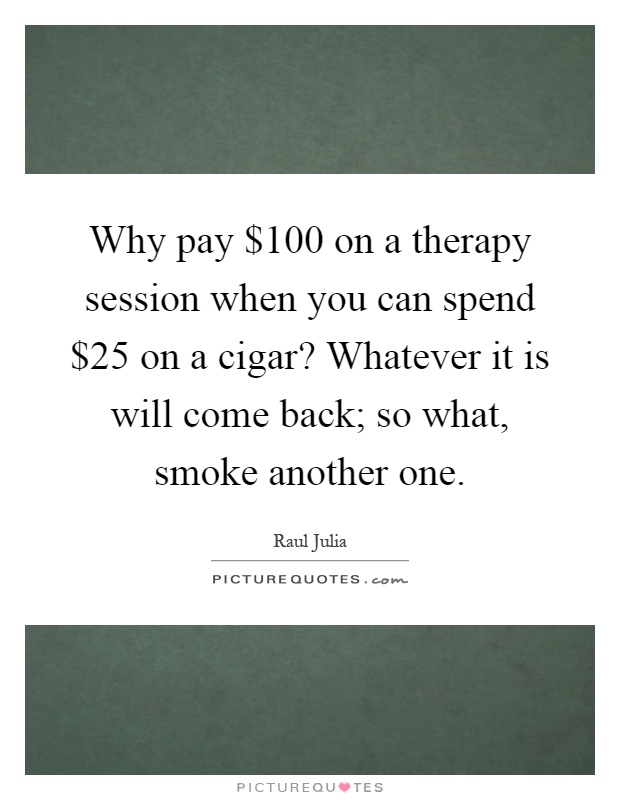 Why pay $100 on a therapy session when you can spend $25 on a cigar? Whatever it is will come back; so what, smoke another one Picture Quote #1