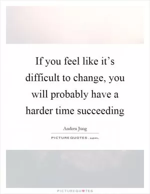 If you feel like it’s difficult to change, you will probably have a harder time succeeding Picture Quote #1