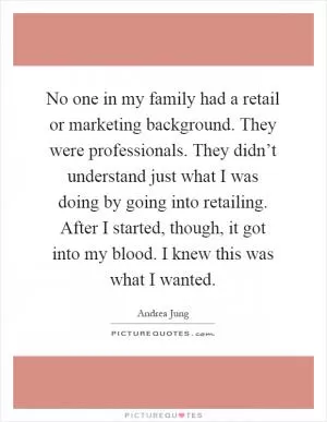 No one in my family had a retail or marketing background. They were professionals. They didn’t understand just what I was doing by going into retailing. After I started, though, it got into my blood. I knew this was what I wanted Picture Quote #1