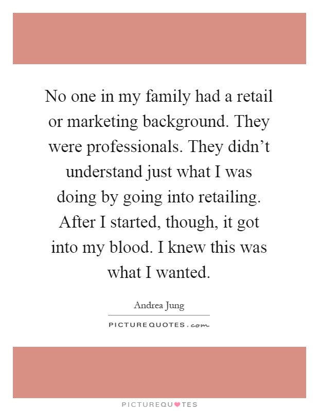 No one in my family had a retail or marketing background. They were professionals. They didn't understand just what I was doing by going into retailing. After I started, though, it got into my blood. I knew this was what I wanted Picture Quote #1