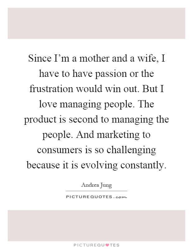 Since I'm a mother and a wife, I have to have passion or the frustration would win out. But I love managing people. The product is second to managing the people. And marketing to consumers is so challenging because it is evolving constantly Picture Quote #1