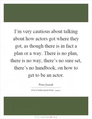 I’m very cautious about talking about how actors got where they got, as though there is in fact a plan or a way. There is no plan, there is no way, there’s no sure set, there’s no handbook, on how to get to be an actor Picture Quote #1