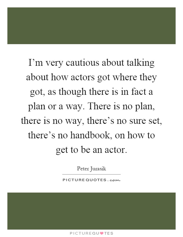 I'm very cautious about talking about how actors got where they got, as though there is in fact a plan or a way. There is no plan, there is no way, there's no sure set, there's no handbook, on how to get to be an actor Picture Quote #1