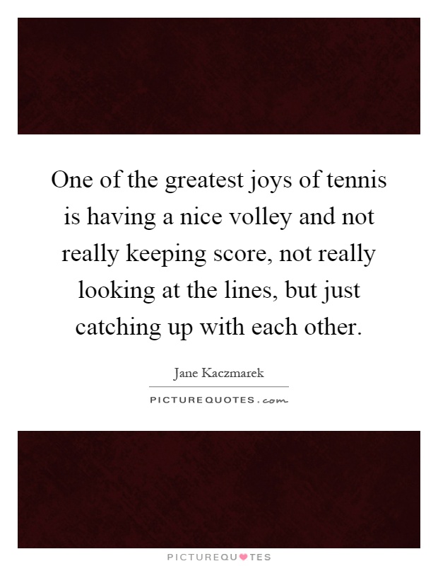 One of the greatest joys of tennis is having a nice volley and not really keeping score, not really looking at the lines, but just catching up with each other Picture Quote #1