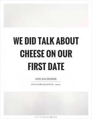 We did talk about cheese on our first date Picture Quote #1