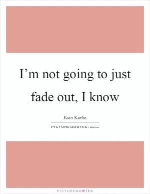 I’m not going to just fade out, I know Picture Quote #1