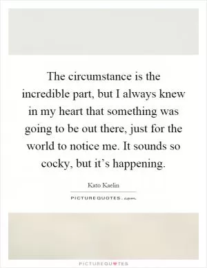 The circumstance is the incredible part, but I always knew in my heart that something was going to be out there, just for the world to notice me. It sounds so cocky, but it’s happening Picture Quote #1