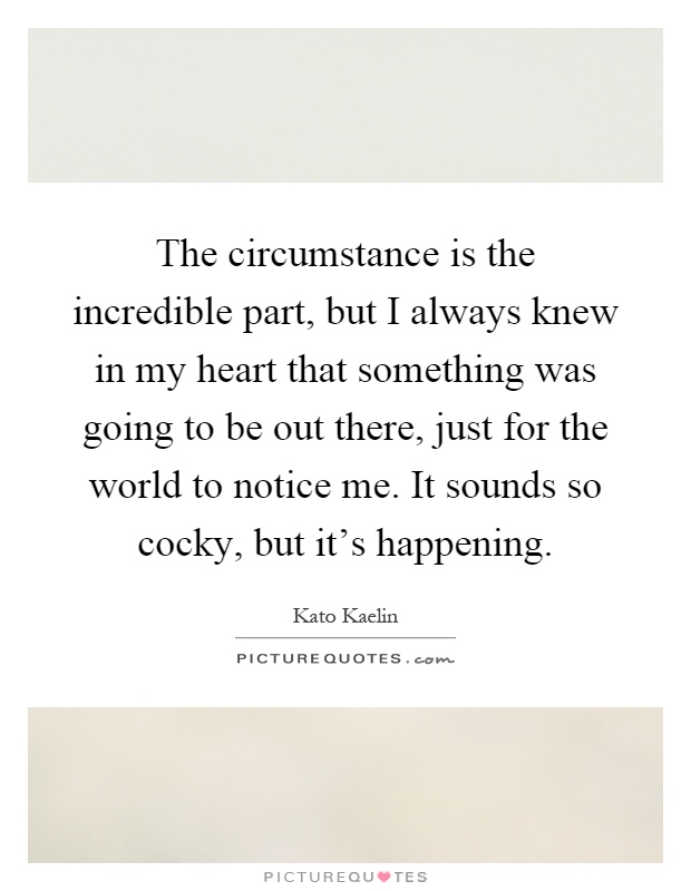 The circumstance is the incredible part, but I always knew in my heart that something was going to be out there, just for the world to notice me. It sounds so cocky, but it's happening Picture Quote #1