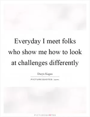 Everyday I meet folks who show me how to look at challenges differently Picture Quote #1