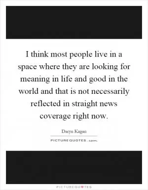 I think most people live in a space where they are looking for meaning in life and good in the world and that is not necessarily reflected in straight news coverage right now Picture Quote #1