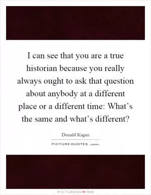 I can see that you are a true historian because you really always ought to ask that question about anybody at a different place or a different time: What’s the same and what’s different? Picture Quote #1