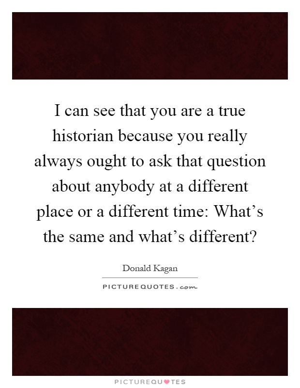 I can see that you are a true historian because you really always ought to ask that question about anybody at a different place or a different time: What's the same and what's different? Picture Quote #1