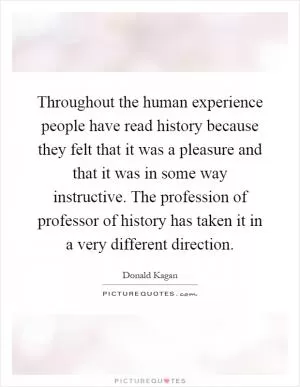 Throughout the human experience people have read history because they felt that it was a pleasure and that it was in some way instructive. The profession of professor of history has taken it in a very different direction Picture Quote #1