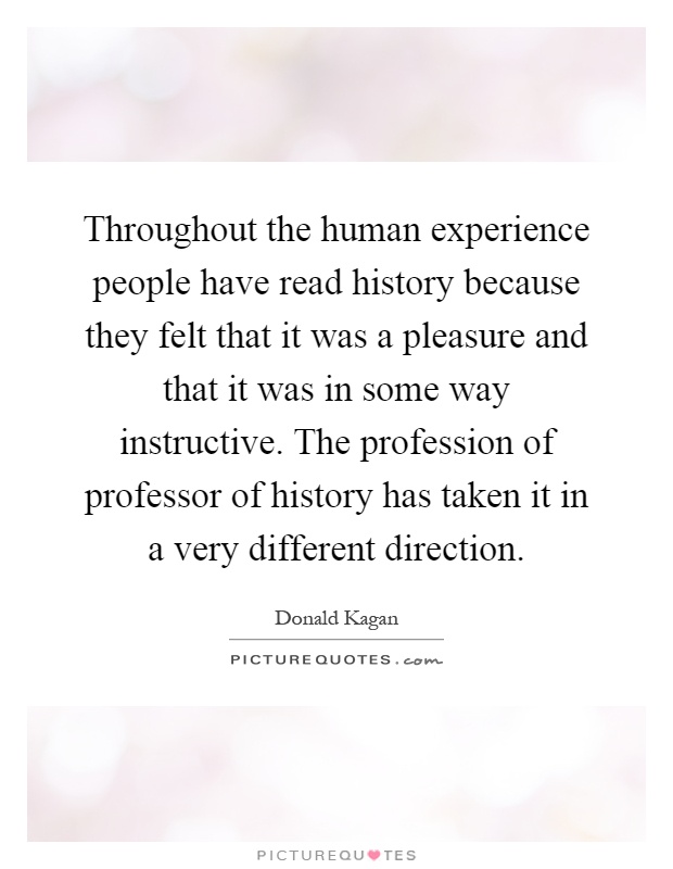 Throughout the human experience people have read history because they felt that it was a pleasure and that it was in some way instructive. The profession of professor of history has taken it in a very different direction Picture Quote #1