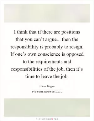I think that if there are positions that you can’t argue... then the responsibility is probably to resign. If one’s own conscience is opposed to the requirements and responsibilities of the job, then it’s time to leave the job Picture Quote #1