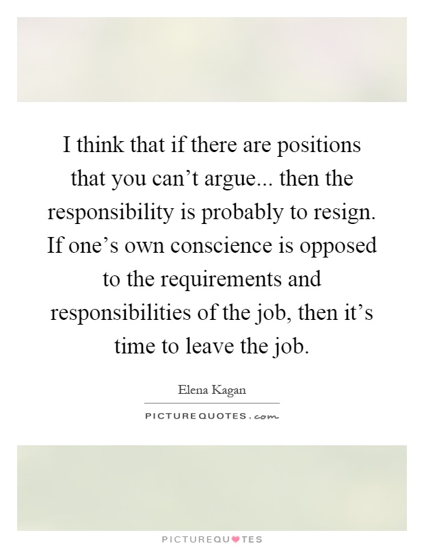 I think that if there are positions that you can't argue... then the responsibility is probably to resign. If one's own conscience is opposed to the requirements and responsibilities of the job, then it's time to leave the job Picture Quote #1