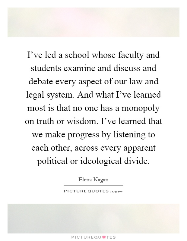 I've led a school whose faculty and students examine and discuss and debate every aspect of our law and legal system. And what I've learned most is that no one has a monopoly on truth or wisdom. I've learned that we make progress by listening to each other, across every apparent political or ideological divide Picture Quote #1