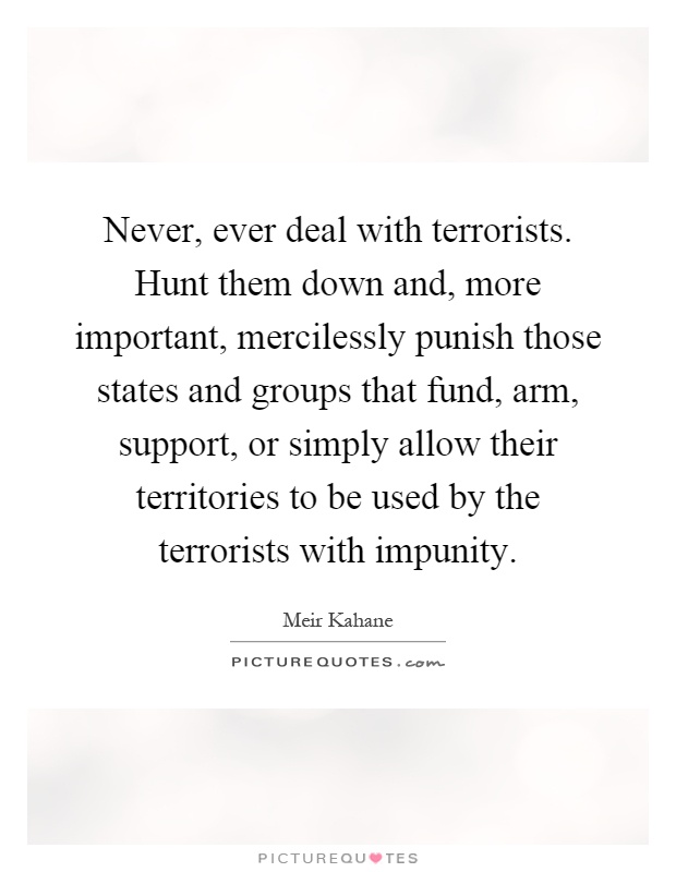 Never, ever deal with terrorists. Hunt them down and, more important, mercilessly punish those states and groups that fund, arm, support, or simply allow their territories to be used by the terrorists with impunity Picture Quote #1
