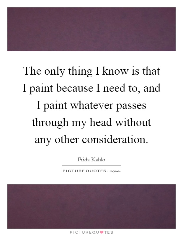 The only thing I know is that I paint because I need to, and I paint whatever passes through my head without any other consideration Picture Quote #1