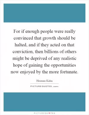 For if enough people were really convinced that growth should be halted, and if they acted on that conviction, then billions of others might be deprived of any realistic hope of gaining the opportunities now enjoyed by the more fortunate Picture Quote #1
