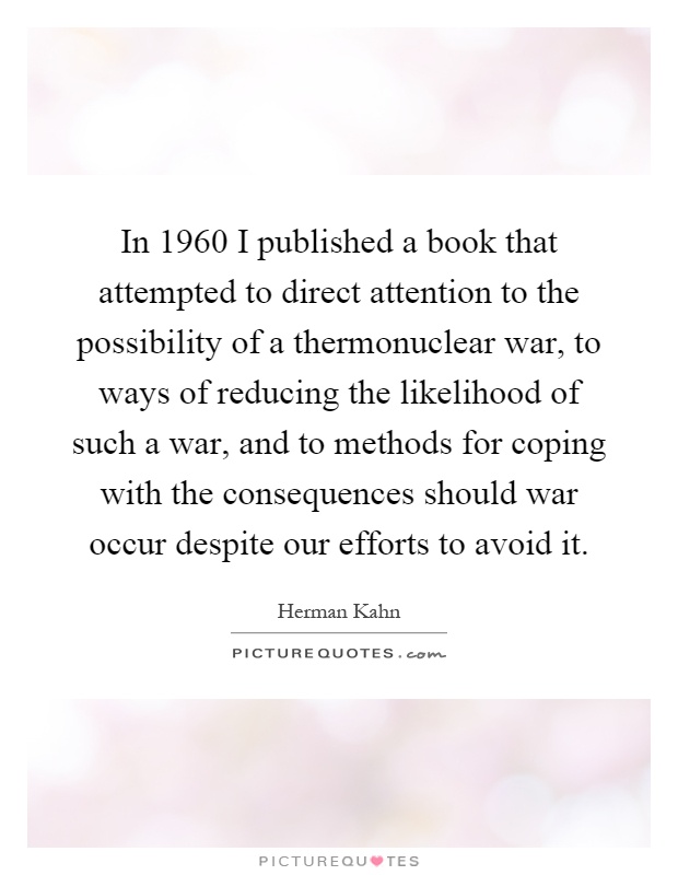 In 1960 I published a book that attempted to direct attention to the possibility of a thermonuclear war, to ways of reducing the likelihood of such a war, and to methods for coping with the consequences should war occur despite our efforts to avoid it Picture Quote #1
