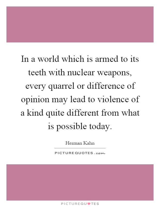 In a world which is armed to its teeth with nuclear weapons, every quarrel or difference of opinion may lead to violence of a kind quite different from what is possible today Picture Quote #1