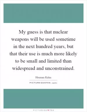 My guess is that nuclear weapons will be used sometime in the next hundred years, but that their use is much more likely to be small and limited than widespread and unconstrained Picture Quote #1