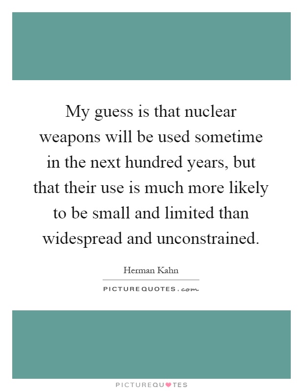 My guess is that nuclear weapons will be used sometime in the next hundred years, but that their use is much more likely to be small and limited than widespread and unconstrained Picture Quote #1