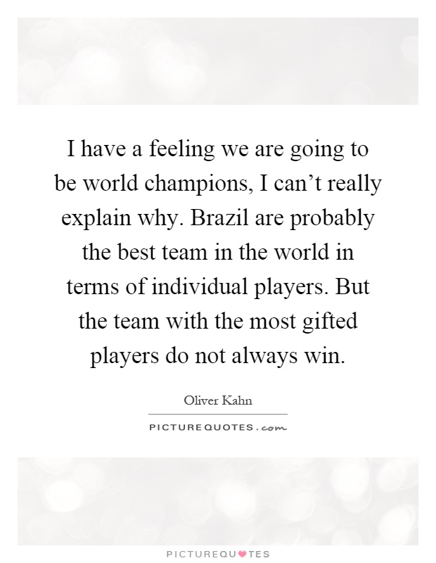 I have a feeling we are going to be world champions, I can't really explain why. Brazil are probably the best team in the world in terms of individual players. But the team with the most gifted players do not always win Picture Quote #1