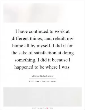 I have continued to work at different things, and rebuilt my home all by myself. I did it for the sake of satisfaction at doing something. I did it because I happened to be where I was Picture Quote #1