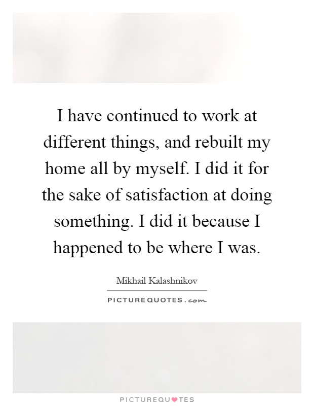 I have continued to work at different things, and rebuilt my home all by myself. I did it for the sake of satisfaction at doing something. I did it because I happened to be where I was Picture Quote #1