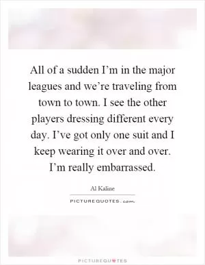 All of a sudden I’m in the major leagues and we’re traveling from town to town. I see the other players dressing different every day. I’ve got only one suit and I keep wearing it over and over. I’m really embarrassed Picture Quote #1