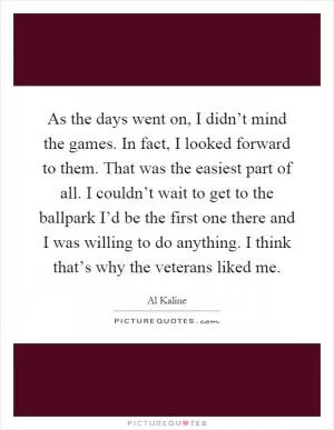 As the days went on, I didn’t mind the games. In fact, I looked forward to them. That was the easiest part of all. I couldn’t wait to get to the ballpark I’d be the first one there and I was willing to do anything. I think that’s why the veterans liked me Picture Quote #1