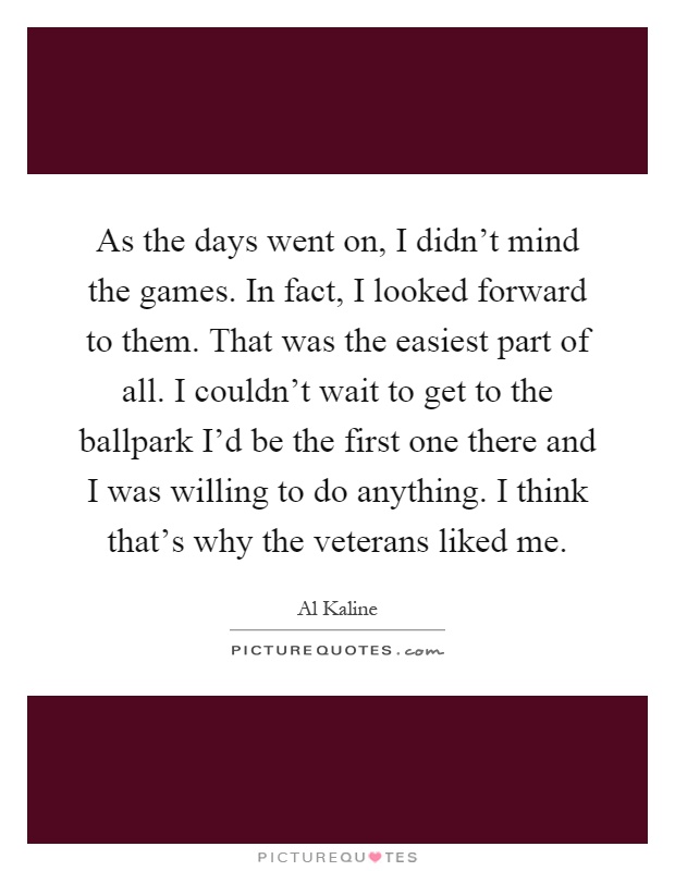 As the days went on, I didn't mind the games. In fact, I looked forward to them. That was the easiest part of all. I couldn't wait to get to the ballpark I'd be the first one there and I was willing to do anything. I think that's why the veterans liked me Picture Quote #1