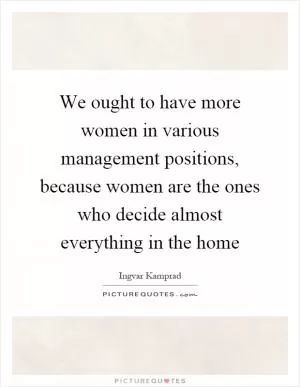 We ought to have more women in various management positions, because women are the ones who decide almost everything in the home Picture Quote #1