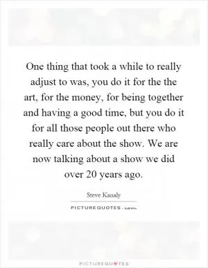 One thing that took a while to really adjust to was, you do it for the the art, for the money, for being together and having a good time, but you do it for all those people out there who really care about the show. We are now talking about a show we did over 20 years ago Picture Quote #1