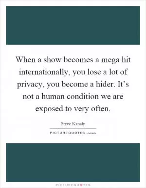 When a show becomes a mega hit internationally, you lose a lot of privacy, you become a hider. It’s not a human condition we are exposed to very often Picture Quote #1