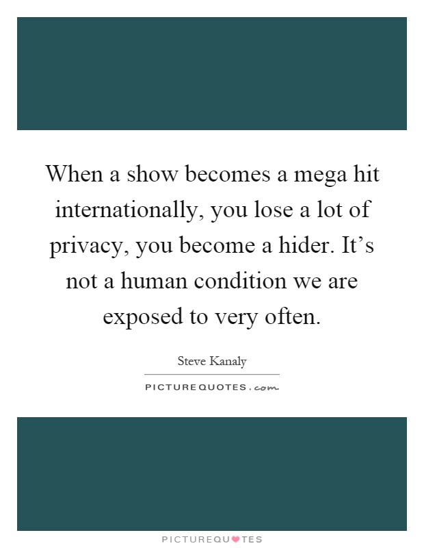 When a show becomes a mega hit internationally, you lose a lot of privacy, you become a hider. It's not a human condition we are exposed to very often Picture Quote #1