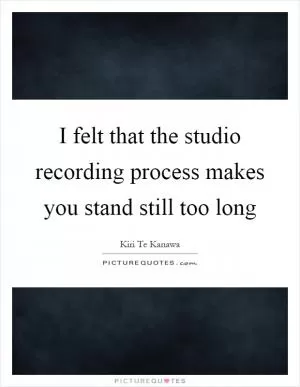 I felt that the studio recording process makes you stand still too long Picture Quote #1