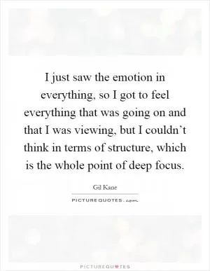 I just saw the emotion in everything, so I got to feel everything that was going on and that I was viewing, but I couldn’t think in terms of structure, which is the whole point of deep focus Picture Quote #1