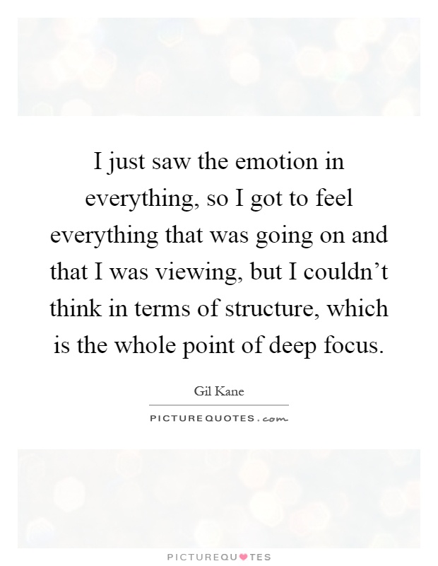 I just saw the emotion in everything, so I got to feel everything that was going on and that I was viewing, but I couldn't think in terms of structure, which is the whole point of deep focus Picture Quote #1