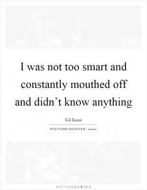 I was not too smart and constantly mouthed off and didn’t know anything Picture Quote #1