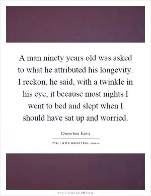 A man ninety years old was asked to what he attributed his longevity. I reckon, he said, with a twinkle in his eye, it because most nights I went to bed and slept when I should have sat up and worried Picture Quote #1