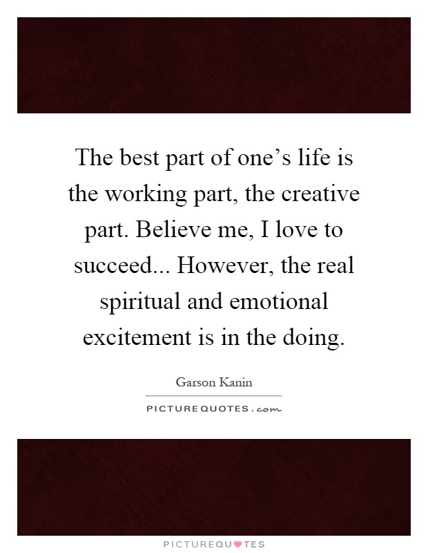 The best part of one's life is the working part, the creative part. Believe me, I love to succeed... However, the real spiritual and emotional excitement is in the doing Picture Quote #1