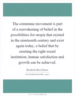 The commune movement is part of a reawakening of belief in the possibilities for utopia that existed in the nineteenth century and exist again today, a belief that by creating the right social institution, human satisfaction and growth can be achieved Picture Quote #1