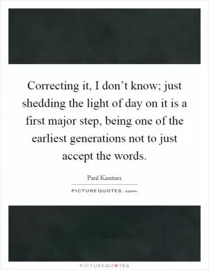 Correcting it, I don’t know; just shedding the light of day on it is a first major step, being one of the earliest generations not to just accept the words Picture Quote #1