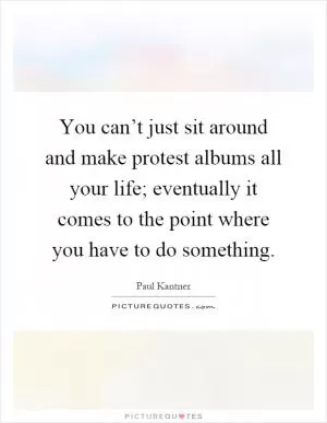 You can’t just sit around and make protest albums all your life; eventually it comes to the point where you have to do something Picture Quote #1